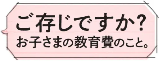 ご存じですか？お子さまの教育費のこと。