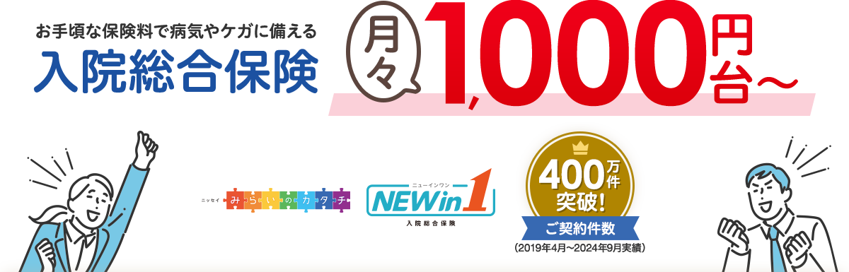 お手軽な保険料で病気やケガに備える入院総合保険月々1000円台~ ニッセイみらいのカタチ NEW in 1 入院総合保険 ご契約件数400万件突破!(2019年4月~2024年9月実績)