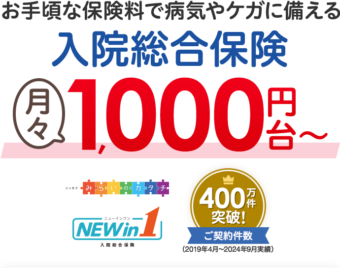 お手軽な保険料で病気やケガに備える入院総合保険月々1000円台~ ニッセイみらいのカタチ NEW in 1 入院総合保険 ご契約件数400万件突破!(2019年4月~2024年9月実績)