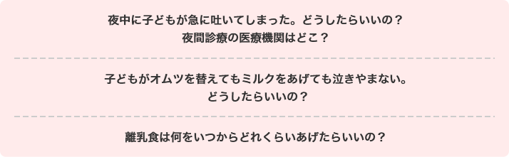 夜中に子どもが急に吐いてしまった。どうしたらいいの? 夜間診療の医療機関はどこ?子どもがオムツを替えてもミルクをあげても泣きやまない。どうしたらいいの? 離乳食は何をいつからどれくらいあげたらいいの?