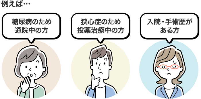 例えば… 糖尿病のため通院中の方 狭心症のため投薬治療中の方 入院・手術歴がある方