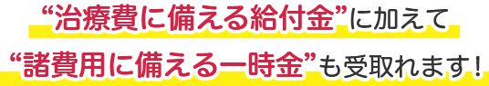 “治療費に備える給付金”に加えて“諸費用に備える一時金”も受取れます！