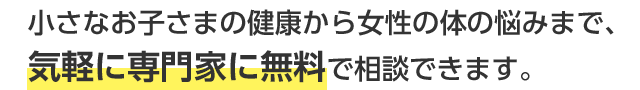 小さなお子さまの健康から女性の体の悩みまで、気軽に専門家に無料で相談できます。