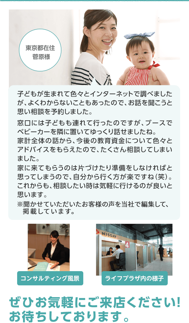 東京都在住 菅原様 子どもが生まれて色々とインターネットで調べましたが、よくわからないこともあったので、お話を聞こうと思い相談を予約しました。窓口には子どもも連れて行ったのですが、ブースでベビーカーを隣に置いてゆっくり話せましたね。家計全体の話から、今後の教育資金について色々とアドバイスをもらえたので、たくさん相談してしまいました。家に来てもらうのは片づけたり準備をしなければと思ってしまうので、自分から行く方が楽ですね(笑)。これからも、相談したい時は気軽に行けるのが良いと思います。 コンサルティング風景 ライフプラザの様子 ぜひお気軽にご来店ください!お待ちしております。